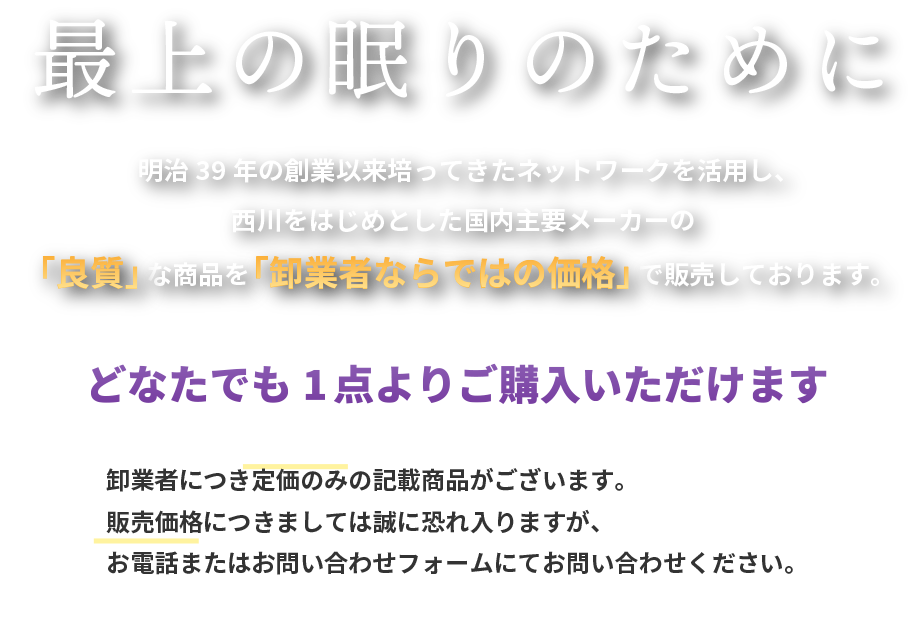 明治39年の創業以来培ってきたネットワークを活用し、西川をはじめとした国内主要メーカーの「良質」な商品を「卸業者ならではの価格」で販売しております。